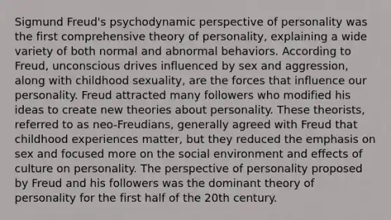 Sigmund Freud's psychodynamic perspective of personality was the first comprehensive theory of personality, explaining a wide variety of both normal and abnormal behaviors. According to Freud, unconscious drives influenced by sex and aggression, along with childhood sexuality, are the forces that influence our personality. Freud attracted many followers who modified his ideas to create new theories about personality. These theorists, referred to as neo-Freudians, generally agreed with Freud that childhood experiences matter, but they reduced the emphasis on sex and focused more on the social environment and effects of culture on personality. The perspective of personality proposed by Freud and his followers was the dominant theory of personality for the first half of the 20th century.