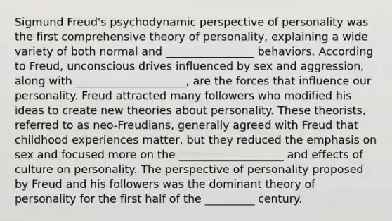 Sigmund Freud's psychodynamic perspective of personality was the first comprehensive theory of personality, explaining a wide variety of both normal and ________________ behaviors. According to Freud, unconscious drives influenced by sex and aggression, along with ____________________, are the forces that influence our personality. Freud attracted many followers who modified his ideas to create new theories about personality. These theorists, referred to as neo-Freudians, generally agreed with Freud that childhood experiences matter, but they reduced the emphasis on sex and focused more on the ___________________ and effects of culture on personality. The perspective of personality proposed by Freud and his followers was the dominant theory of personality for the first half of the _________ century.