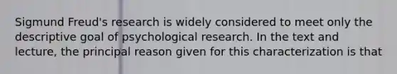 Sigmund Freud's research is widely considered to meet only the descriptive goal of psychological research. In the text and lecture, the principal reason given for this characterization is that