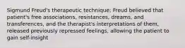 Sigmund Freud's therapeutic technique; Freud believed that patient's free associations, resistances, dreams, and transferences, and the therapist's interpretations of them, released previously repressed feelings, allowing the patient to gain self-insight