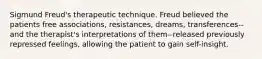 Sigmund Freud's therapeutic technique. Freud believed the patients free associations, resistances, dreams, transferences--and the therapist's interpretations of them--released previously repressed feelings, allowing the patient to gain self-insight.