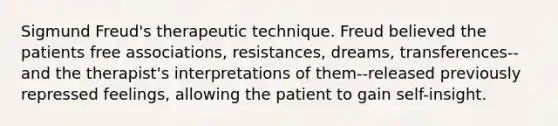 Sigmund Freud's therapeutic technique. Freud believed the patients free associations, resistances, dreams, transferences--and the therapist's interpretations of them--released previously repressed feelings, allowing the patient to gain self-insight.