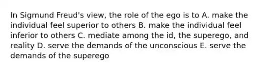 In Sigmund Freud's view, the role of the ego is to A. make the individual feel superior to others B. make the individual feel inferior to others C. mediate among the id, the superego, and reality D. serve the demands of the unconscious E. serve the demands of the superego