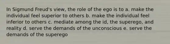 In Sigmund Freud's view, the role of the ego is to a. make the individual feel superior to others b. make the individual feel inferior to others c. mediate among the id, the superego, and reality d. serve the demands of the unconscious e. serve the demands of the superego