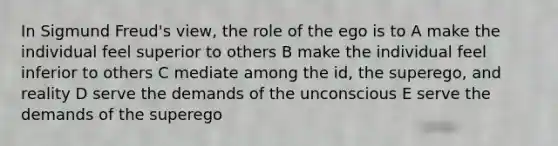 In Sigmund Freud's view, the role of the ego is to A make the individual feel superior to others B make the individual feel inferior to others C mediate among the id, the superego, and reality D serve the demands of the unconscious E serve the demands of the superego