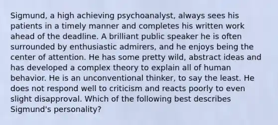 Sigmund, a high achieving psychoanalyst, always sees his patients in a timely manner and completes his written work ahead of the deadline. A brilliant public speaker he is often surrounded by enthusiastic admirers, and he enjoys being the center of attention. He has some pretty wild, abstract ideas and has developed a complex theory to explain all of human behavior. He is an unconventional thinker, to say the least. He does not respond well to criticism and reacts poorly to even slight disapproval. Which of the following best describes Sigmund's personality?