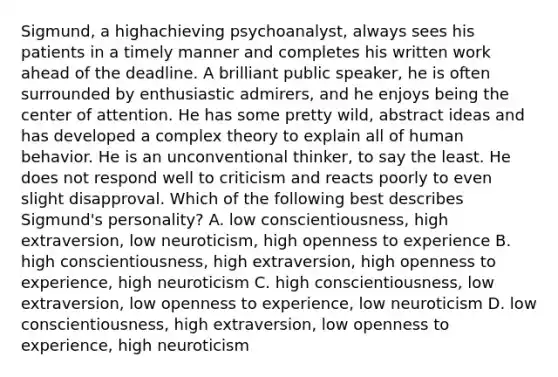 Sigmund, a highachieving psychoanalyst, always sees his patients in a timely manner and completes his written work ahead of the deadline. A brilliant public speaker, he is often surrounded by enthusiastic admirers, and he enjoys being the center of attention. He has some pretty wild, abstract ideas and has developed a complex theory to explain all of human behavior. He is an unconventional thinker, to say the least. He does not respond well to criticism and reacts poorly to even slight disapproval. Which of the following best describes Sigmund's personality? A. low conscientiousness, high extraversion, low neuroticism, high openness to experience B. high conscientiousness, high extraversion, high openness to experience, high neuroticism C. high conscientiousness, low extraversion, low openness to experience, low neuroticism D. low conscientiousness, high extraversion, low openness to experience, high neuroticism