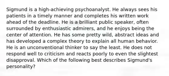 Sigmund is a high-achieving psychoanalyst. He always sees his patients in a timely manner and completes his written work ahead of the deadline. He is a brilliant public speaker, often surrounded by enthusiastic admirers, and he enjoys being the center of attention. He has some pretty wild, abstract ideas and has developed a complex theory to explain all human behavior. He is an unconventional thinker to say the least. He does not respond well to criticism and reacts poorly to even the slightest disapproval. Which of the following best describes Sigmund's personality?