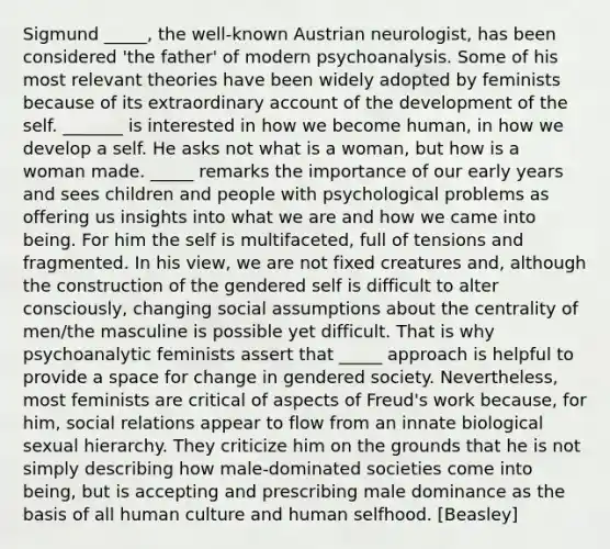 Sigmund _____, the well-known Austrian neurologist, has been considered 'the father' of modern psychoanalysis. Some of his most relevant theories have been widely adopted by feminists because of its extraordinary account of the development of the self. _______ is interested in how we become human, in how we develop a self. He asks not what is a woman, but how is a woman made. _____ remarks the importance of our early years and sees children and people with psychological problems as offering us insights into what we are and how we came into being. For him the self is multifaceted, full of tensions and fragmented. In his view, we are not fixed creatures and, although the construction of the gendered self is difficult to alter consciously, changing social assumptions about the centrality of men/the masculine is possible yet difficult. That is why psychoanalytic feminists assert that _____ approach is helpful to provide a space for change in gendered society. Nevertheless, most feminists are critical of aspects of Freud's work because, for him, social relations appear to flow from an innate biological sexual hierarchy. They criticize him on the grounds that he is not simply describing how male-dominated societies come into being, but is accepting and prescribing male dominance as the basis of all human culture and human selfhood. [Beasley]