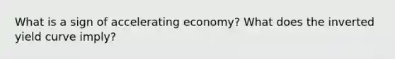 What is a sign of accelerating economy? What does the inverted yield curve imply?