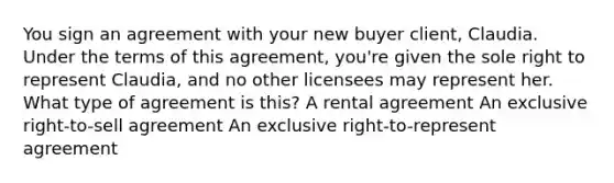 You sign an agreement with your new buyer client, Claudia. Under the terms of this agreement, you're given the sole right to represent Claudia, and no other licensees may represent her. What type of agreement is this? A rental agreement An exclusive right-to-sell agreement An exclusive right-to-represent agreement