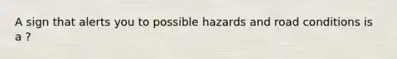 A sign that alerts you to possible hazards and road conditions is a ?