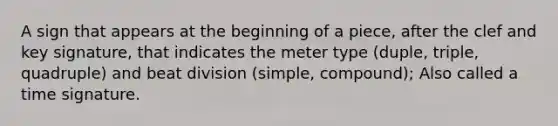 A sign that appears at the beginning of a piece, after the clef and key signature, that indicates the meter type (duple, triple, quadruple) and beat division (simple, compound); Also called a time signature.