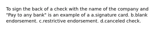 To sign the back of a check with the name of the company and "Pay to any bank" is an example of a a.signature card. b.blank endorsement. c.restrictive endorsement. d.canceled check.