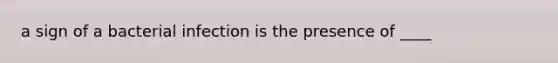 a sign of a bacterial infection is the presence of ____