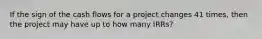 If the sign of the cash flows for a project changes 41 times, then the project may have up to how many IRRs?