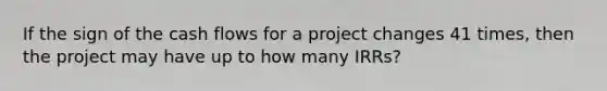 If the sign of the cash flows for a project changes 41 times, then the project may have up to how many IRRs?