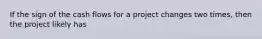 If the sign of the cash flows for a project changes two times, then the project likely has