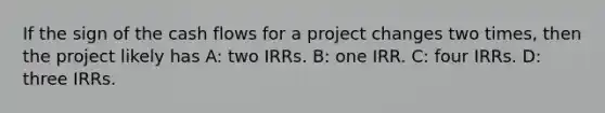 If the sign of the cash flows for a project changes two times, then the project likely has A: two IRRs. B: one IRR. C: four IRRs. D: three IRRs.