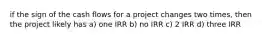 if the sign of the cash flows for a project changes two times, then the project likely has a) one IRR b) no IRR c) 2 IRR d) three IRR