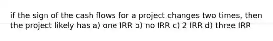 if the sign of the cash flows for a project changes two times, then the project likely has a) one IRR b) no IRR c) 2 IRR d) three IRR