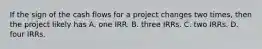 If the sign of the cash flows for a project changes two times, then the project likely has A. one IRR. B. three IRRs. C. two IRRs. D. four IRRs.