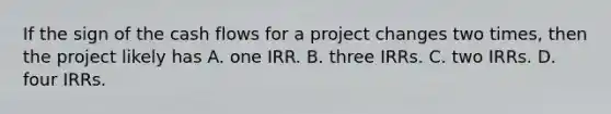 If the sign of the cash flows for a project changes two times, then the project likely has A. one IRR. B. three IRRs. C. two IRRs. D. four IRRs.