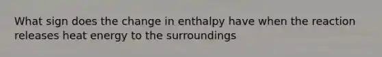 What sign does the change in enthalpy have when the reaction releases heat energy to the surroundings