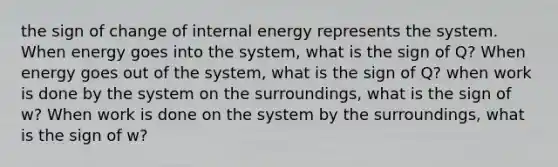 the sign of change of internal energy represents the system. When energy goes into the system, what is the sign of Q? When energy goes out of the system, what is the sign of Q? when work is done by the system on the surroundings, what is the sign of w? When work is done on the system by the surroundings, what is the sign of w?