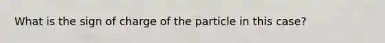 What is the sign of charge of the particle in this case?