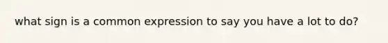 what sign is a common expression to say you have a lot to do?