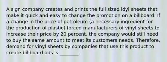 A sign company creates and prints the full sized idyl sheets that make it quick and easy to change the promotion on a billboard. If a change in the price of petroleum (a necessary ingredient for the production of plastic) forced manufacturers of vinyl sheets to increase their price by 20 percent, the company would still need to buy the same amount to meet its customers needs. Therefore, demand for vinyl sheets by companies that use this product to create billboard ads is ________.