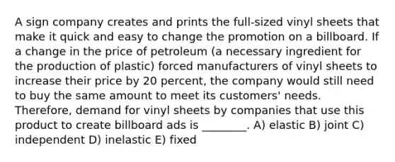 A sign company creates and prints the full-sized vinyl sheets that make it quick and easy to change the promotion on a billboard. If a change in the price of petroleum (a necessary ingredient for the production of plastic) forced manufacturers of vinyl sheets to increase their price by 20 percent, the company would still need to buy the same amount to meet its customers' needs. Therefore, demand for vinyl sheets by companies that use this product to create billboard ads is ________. A) elastic B) joint C) independent D) inelastic E) fixed