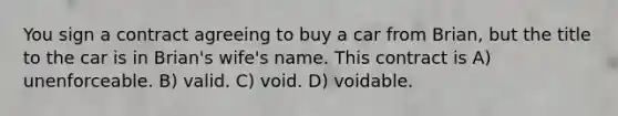 You sign a contract agreeing to buy a car from Brian, but the title to the car is in Brian's wife's name. This contract is A) unenforceable. B) valid. C) void. D) voidable.