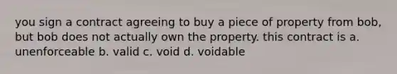 you sign a contract agreeing to buy a piece of property from bob, but bob does not actually own the property. this contract is a. unenforceable b. valid c. void d. voidable