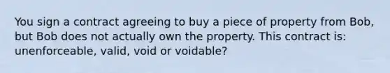 You sign a contract agreeing to buy a piece of property from Bob, but Bob does not actually own the property. This contract is: unenforceable, valid, void or voidable?