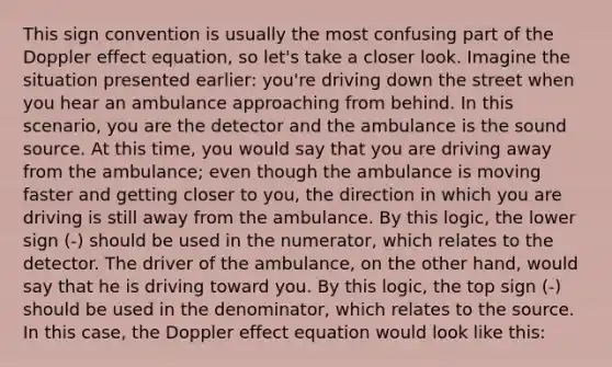 This sign convention is usually the most confusing part of the Doppler effect equation, so let's take a closer look. Imagine the situation presented earlier: you're driving down the street when you hear an ambulance approaching from behind. In this scenario, you are the detector and the ambulance is the sound source. At this time, you would say that you are driving away from the ambulance; even though the ambulance is moving faster and getting closer to you, the direction in which you are driving is still away from the ambulance. By this logic, the lower sign (-) should be used in the numerator, which relates to the detector. The driver of the ambulance, on the other hand, would say that he is driving toward you. By this logic, the top sign (-) should be used in the denominator, which relates to the source. In this case, the Doppler effect equation would look like this: