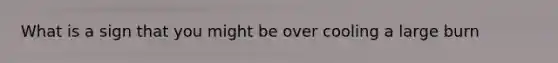 What is a sign that you might be over cooling a large burn