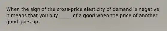 When the sign of the cross-price elasticity of demand is negative, it means that you buy _____ of a good when the price of another good goes up.