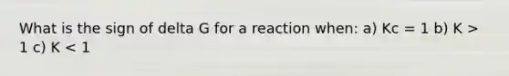 What is the sign of delta G for a reaction when: a) Kc = 1 b) K > 1 c) K < 1