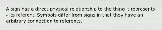 A sign has a direct physical relationship to the thing it represents - its referent. Symbols differ from signs in that they have an arbitrary connection to referents.