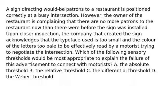 A sign directing would-be patrons to a restaurant is positioned correctly at a busy intersection.​ However, the owner of the restaurant is complaining that there are no more patrons to the restaurant now than there were before the sign was installed. Upon closer​ inspection, the company that created the sign acknowledges that the typeface used is too small and the colour of the letters too pale to be effectively read by a motorist trying to negotiate the intersection. Which of the following sensory thresholds would be most appropriate to explain the failure of this advertisement to connect with​ motorists? A. the absolute threshold B. the relative threshold C. the differential threshold D. the Weber threshold