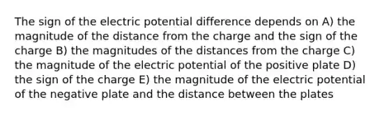 The sign of the electric potential difference depends on A) the magnitude of the distance from the charge and the sign of the charge B) the magnitudes of the distances from the charge C) the magnitude of the electric potential of the positive plate D) the sign of the charge E) the magnitude of the electric potential of the negative plate and the distance between the plates