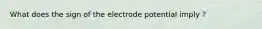 What does the sign of the electrode potential imply ?