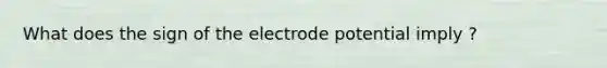 What does the sign of the electrode potential imply ?