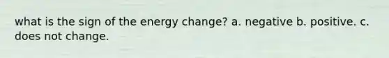 what is the sign of the energy change? a. negative b. positive. c. does not change.