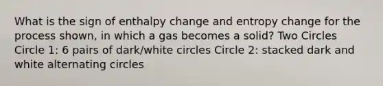 What is the sign of enthalpy change and entropy change for the process shown, in which a gas becomes a solid? Two Circles Circle 1: 6 pairs of dark/white circles Circle 2: stacked dark and white alternating circles