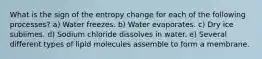 What is the sign of the entropy change for each of the following processes? a) Water freezes. b) Water evaporates. c) Dry ice sublimes. d) Sodium chloride dissolves in water. e) Several different types of lipid molecules assemble to form a membrane.