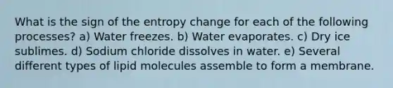 What is the sign of the entropy change for each of the following processes? a) Water freezes. b) Water evaporates. c) Dry ice sublimes. d) Sodium chloride dissolves in water. e) Several different types of lipid molecules assemble to form a membrane.