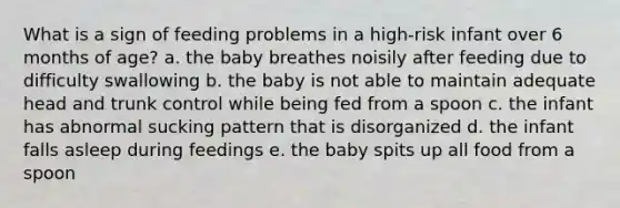 What is a sign of feeding problems in a high-risk infant over 6 months of age? a. the baby breathes noisily after feeding due to difficulty swallowing b. the baby is not able to maintain adequate head and trunk control while being fed from a spoon c. the infant has abnormal sucking pattern that is disorganized d. the infant falls asleep during feedings e. the baby spits up all food from a spoon